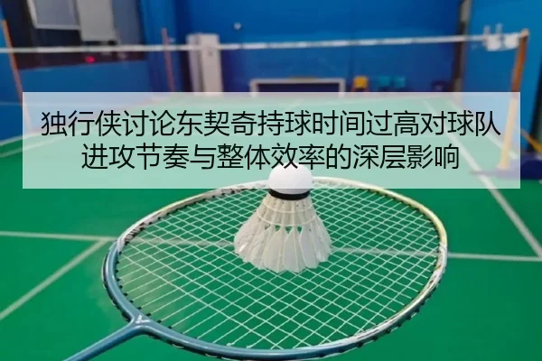 独行侠讨论东契奇持球时间过高对球队进攻节奏与整体效率的深层影响