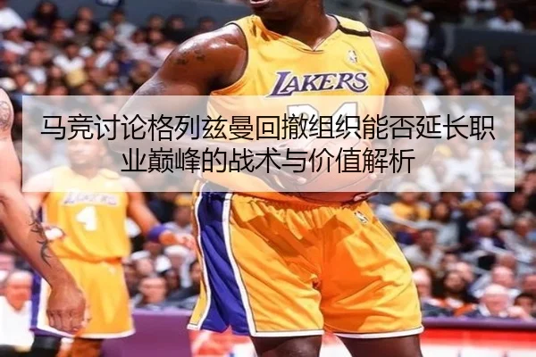 马竞讨论格列兹曼回撤组织能否延长职业巅峰的战术与价值解析
