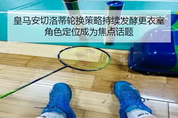 皇马安切洛蒂轮换策略持续发酵更衣室角色定位成为焦点话题