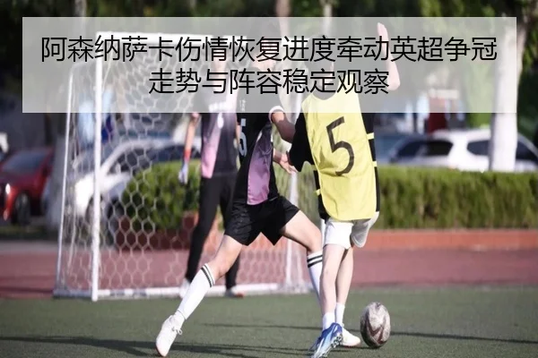 阿森纳萨卡伤情恢复进度牵动英超争冠走势与阵容稳定观察