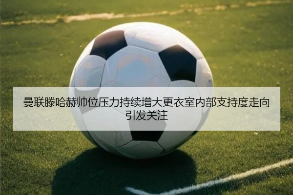曼联滕哈赫帅位压力持续增大更衣室内部支持度走向引发关注