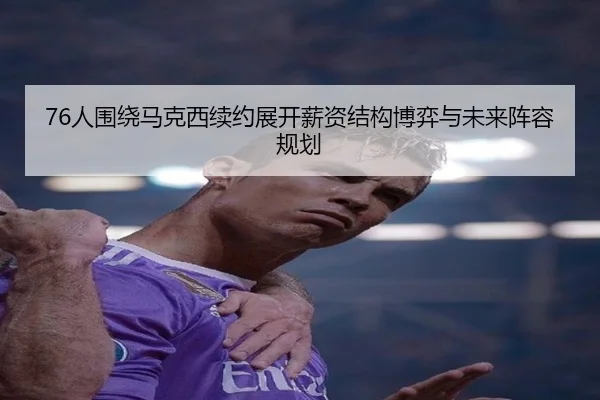 76人围绕马克西续约展开薪资结构博弈与未来阵容规划