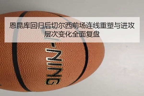 恩昆库回归后切尔西前场连线重塑与进攻层次变化全面复盘