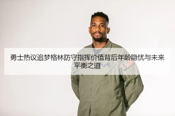 勇士热议追梦格林防守指挥价值背后年龄隐忧与未来平衡之道