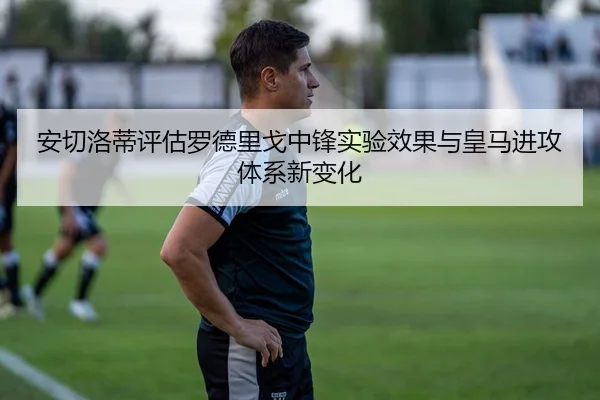 安切洛蒂评估罗德里戈中锋实验效果与皇马进攻体系新变化