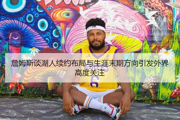 詹姆斯谈湖人续约布局与生涯末期方向引发外界高度关注
