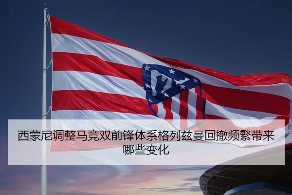 西蒙尼调整马竞双前锋体系格列兹曼回撤频繁带来哪些变化