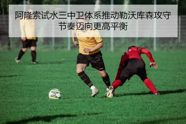 阿隆索试水三中卫体系推动勒沃库森攻守节奏迈向更高平衡