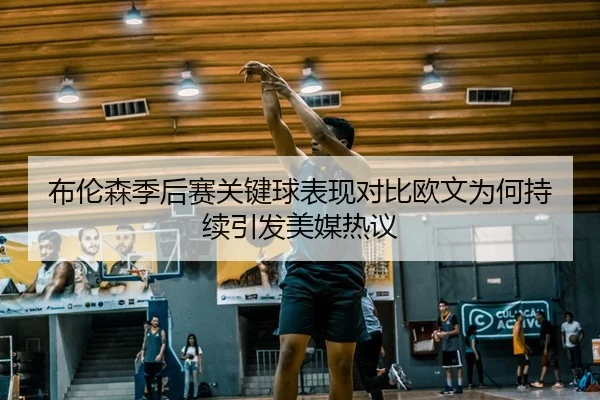 布伦森季后赛关键球表现对比欧文为何持续引发美媒热议