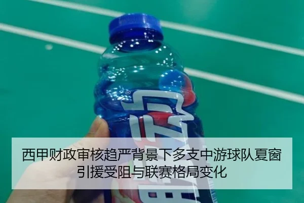 西甲财政审核趋严背景下多支中游球队夏窗引援受阻与联赛格局变化